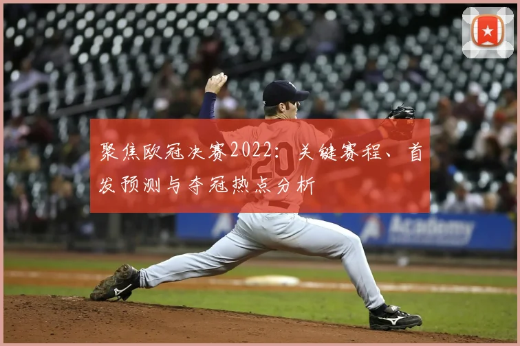 聚焦欧冠决赛2022：关键赛程、首发预测与夺冠热点分析