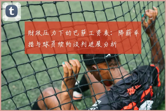 财政压力下的巴萨工资表：降薪举措与球员续约谈判进展分析