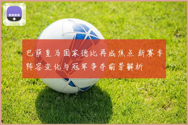 巴萨皇马国家德比再成焦点 新赛季阵容变化与冠军争夺前景解析