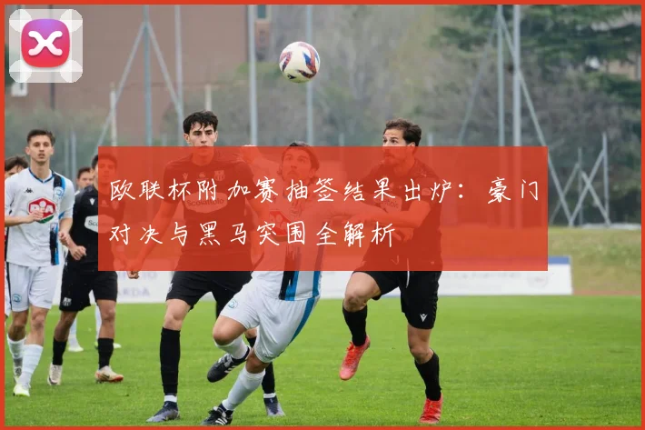 欧联杯附加赛抽签结果出炉：豪门对决与黑马突围全解析