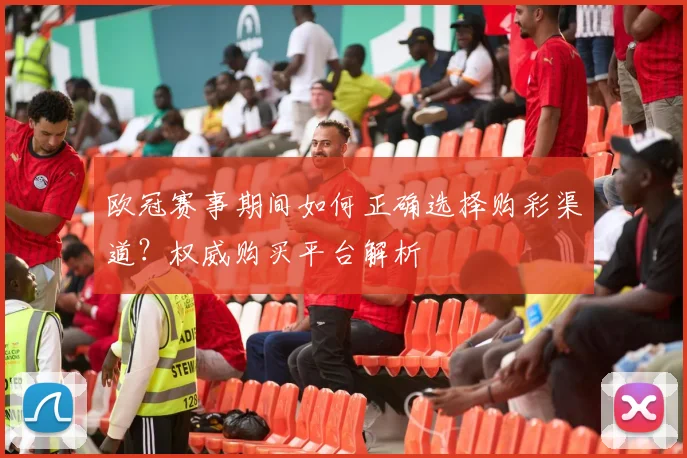 欧冠赛事期间如何正确选择购彩渠道？权威购买平台解析