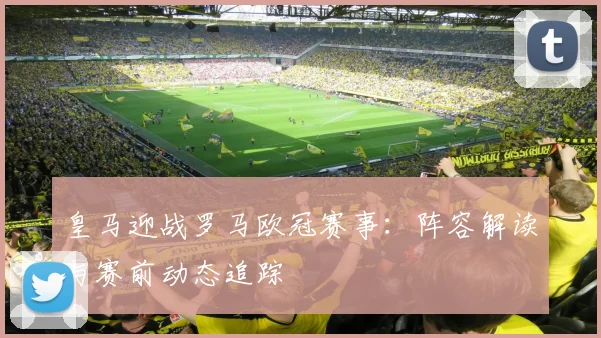 皇马迎战罗马欧冠赛事：阵容解读与赛前动态追踪