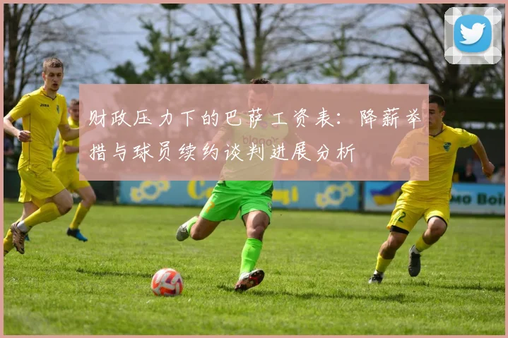 财政压力下的巴萨工资表：降薪举措与球员续约谈判进展分析
