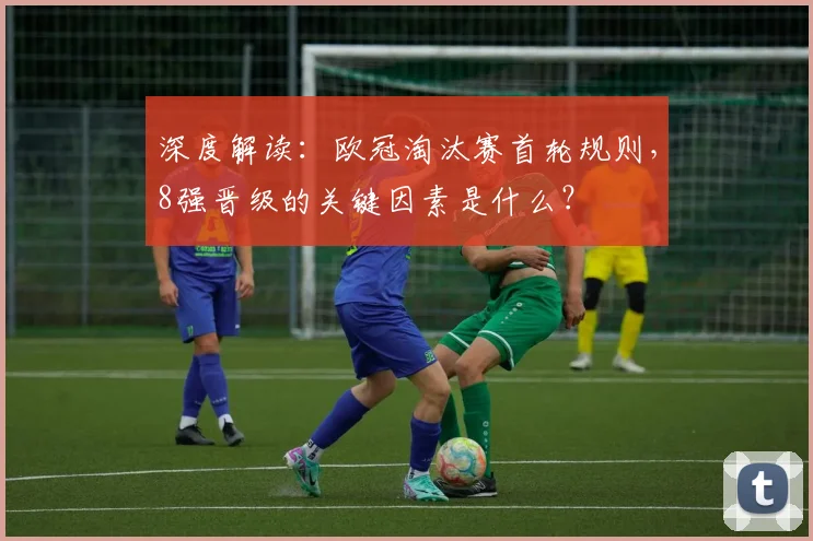 深度解读：欧冠淘汰赛首轮规则，8强晋级的关键因素是什么？